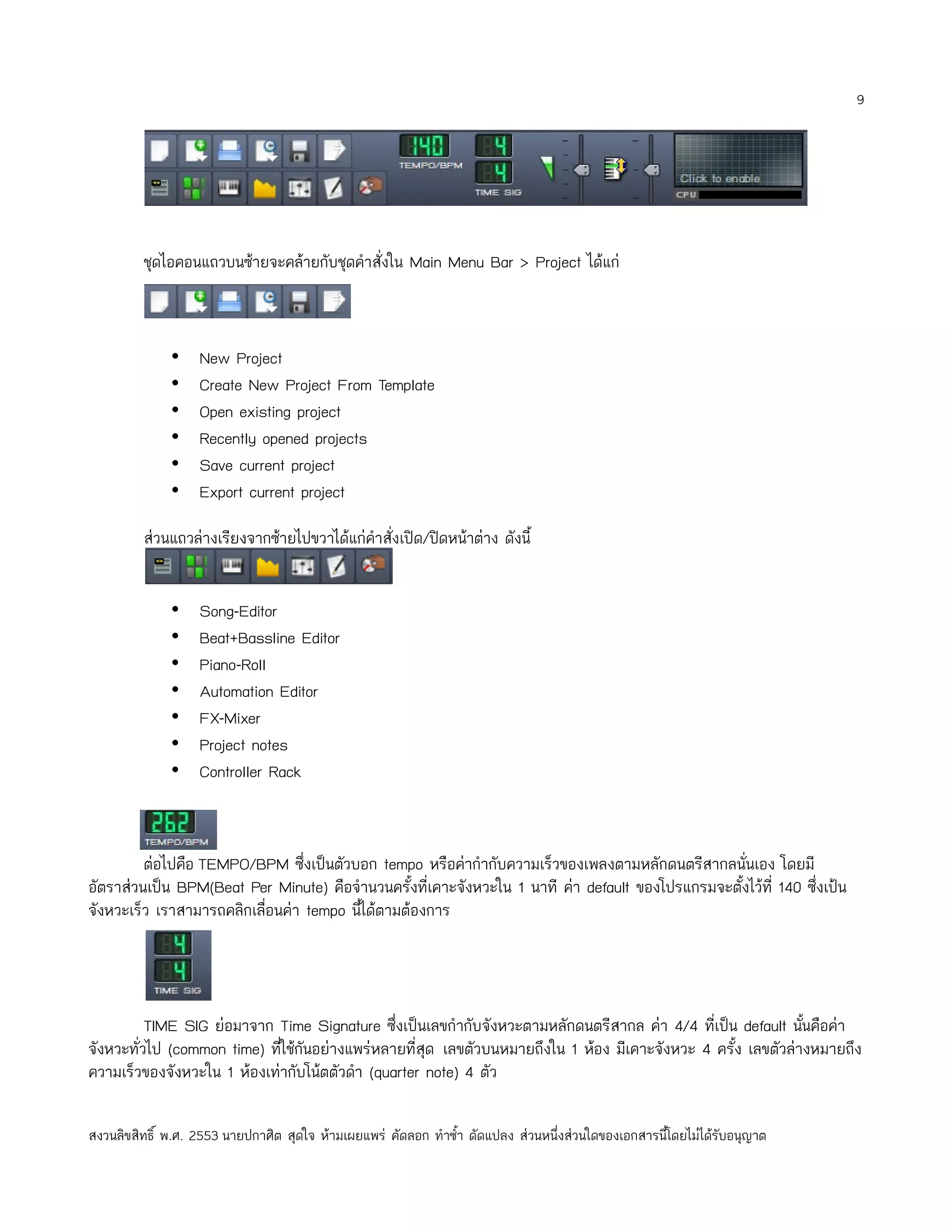 9




         ชุดไอคอนแถวบนซ้ายจะคล้ายกับชุดคำาสั่งใน Main Menu Bar > Project ได้แก่



              •    New Project
              •    Create New Project From Template
              •    Open existing project
              •    Recently opened projects
              •    Save current project
              •    Export current project

         ส่วนแถวล่างเรียงจากซ้ายไปขวาได้แก่คำาสั่งเปิด/ปิดหน้าต่าง ดังนี้


              •    Song-Editor
              •    Beat+Bassline Editor
              •    Piano-Roll
              •    Automation Editor
              •    FX-Mixer
              •    Project notes
              •    Controller Rack



         ต่อไปคือ TEMPO/BPM ซึ่งเป็นตัวบอก tempo หรือค่ากำากับความเร็วของเพลงตามหลักดนตรีสากลนั่นเอง โดยมี
อัตราส่วนเป็น BPM(Beat Per Minute) คือจำานวนครั้งที่เคาะจังหวะใน 1 นาที ค่า default ของโปรแกรมจะตั้งไว้ที่ 140 ซึ่งเป้น
จังหวะเร็ว เราสามารถคลิกเลื่อนค่า tempo นีได้ตามต้องการ
                                          ้




          TIME SIG ย่อมาจาก Time Signature ซึ่งเป็นเลขกำากับจังหวะตามหลักดนตรีสากล ค่า 4/4 ที่เป็น default นันคือค่า
                                                                                                              ้
จังหวะทั่วไป (common time) ทีใช้กันอย่างแพร่หลายที่สุด เลขตัวบนหมายถึงใน 1 ห้อง มีเคาะจังหวะ 4 ครั้ง เลขตัวล่างหมายถึง
                             ่
ความเร็วของจังหวะใน 1 ห้องเท่ากับโน้ตตัวดำา (quarter note) 4 ตัว

สงวนลิขสิทธิ์ พ.ศ. 2553 นายปกาศิต สุดใจ ห้ามเผยแพร่ คัดลอก ทำาซำ้า ดัดแปลง ส่วนหนึ่งส่วนใดของเอกสารนี้โดยไม่ได้รับอนุญาต
 