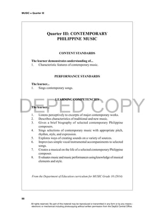 DEPED COPY
MUSIC  Quarter III
88
Quarter III: CONTEMPORARY
PHILIPPINE MUSIC
CONTENT STANDARDS
The learner demonstrates understanding of...
1. Characteristic features of contemporary music.
PERFORMANCE STANDARDS
The learner...
1. Sings contemporary songs.
LEARNING COMPETENCIES
The learner...
1. Listens perceptively to excerpts of major contemporary works.
2. Describes characteristics of traditional and new music.
3. Gives a brief biography of selected contemporary Philippine
composers.
4. Sings selections of contemporary music with appropriate pitch,
rhythm, style, and expression.
5. Explores ways of creating sounds on a variety of sources.
6. Improvises simple vocal/instrumental accompaniments to selected
songs.
7. Creates a musical on the life of a selected contemporary Philippine
composer.
8. Evaluates musicand music performances usingknowledgeof musical
elements and style.
From the Department of Education curriculum for MUSIC Grade 10 (2014)
All rights reserved. No part of this material may be reproduced or transmitted in any form or by any means -
electronic or mechanical including photocopying without written permission from the DepEd Central Office.
 