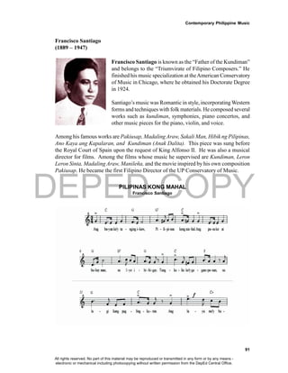 DEPED COPY
Contemporary Philippine Music
91
Francisco Santiago
(1889 – 1947)
Francisco Santiago is known as the “Father of the Kundiman”
and belongs to the “Triumvirate of Filipino Composers.” He
finished his music specialization at theAmerican Conservatory
of Music in Chicago, where he obtained his Doctorate Degree
in 1924.
Santiago’s music was Romantic in style, incorporating Western
forms and techniques with folk materials. He composed several
works such as kundiman, symphonies, piano concertos, and
other music pieces for the piano, violin, and voice.
Among his famous works are Pakiusap, Madaling Araw, Sakali Man, Hibik ng Pilipinas,
Ano Kaya ang Kapalaran, and Kundiman (Anak Dalita). This piece was sung before
the Royal Court of Spain upon the request of King Alfonso II. He was also a musical
director for films. Among the films whose music he supervised are Kundiman, Leron
Leron Sinta, Madaling Araw, Manileña, and the movie inspired by his own composition
Pakiusap. He became the first Filipino Director of the UP Conservatory of Music.
PILIPINAS KONG MAHAL
Francisco Santiago
All rights reserved. No part of this material may be reproduced or transmitted in any form or by any means -
electronic or mechanical including photocopying without written permission from the DepEd Central Office.
 