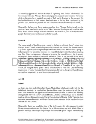 DEPED COPY
151
20th and 21st Century Multimedia Forms
As evening approaches amidst flashes of lightning and sounds of thunder, the
Gobernadorcillo and Pilosopo Tasio are engaged in sarcastic conversation. The scene
shifts to Crispin who is suddenly accused of theft and is detained at the convent. His
brother Basilio runs to their mother Sisa but is shot in the leg. Sisa, confronted by the
guardia civil, arrives and protests her son’s innocence as she breaks down in shock.
Meanwhile, the bereaved Ibarra seeks counseling from Pilosopo Tasio who advises the
youth to “bend your head with the storm” like a bamboo. Heeding the advice of the wise
man, Ibarra realizes though that the authorities he intends to yield to were the same
people that imprisoned and caused his father’s death.
Scene II
The young people of San Diego hold a picnic by the lake to celebrate Ibarra’s return from
Europe. Maria Clara is prevailed upon to sing, wherein she renders the famous number
Kay Tamis ng Buhay recalling the happy life in her native land. Meanwhile, a group of
fishermen arrive to lament the presence of a crocodile that prevented them from catching
any fish. Elias, a woodsman, volunteered to drive the crocodile away but is greatly
endangered. Ibarra rushes to his rescue and saves Elias. In his gratitude, Elias warns
Ibarra of the approaching dangers from the latter’s enemies.As Sisa passes by, she is still
lonely over her lost children. Elias assists the insane woman to find the two children.
While Ibarra continues to tell of his dream to build a school in his father’s memory, Padre
Damaso joins in the conversation and ridicules the plan as a “scheme of the viper.” To
which, an enraged Ibarra grabs a knife and attempts to stab him. Only the timely
intercession of Maria Clara pacifies the young man. However, this gives Padre Damaso
an excellent opportunity to have him excommunicated.
Act III
Scene I
As Ibarra has been exiled from San Diego, Maria Clara is left depressed while her Tia
Isabel and friends try to comfort her. Kapitan Tiago enters the bedroom to tell the sad
news that inspite of his appeal Padre Damaso has told him to cancel the wedding
arrangements between Maria Clara and Ibarra. Actually, Kapitan Tiago had in mind his
relative Alfonso Linares to marry Maria Clara instead of Ibarra. Doña Victorina then
enters the room and together with Padre Damaso starts planning for the meeting between
Maria Clara and Linares.
Meanwhile, Ibarra has sought the help of the Gobernadorcillo who manages to cancel
his excommunication from the church. He is able to return and visit Maria Clara to
propose marriage. The couple’s rejoicing at the house of Kapitan Tiago is interrupted by
All rights reserved. No part of this material may be reproduced or transmitted in any form or by any means -
electronic or mechanical including photocopying without written permission from the DepEd Central Office.
 