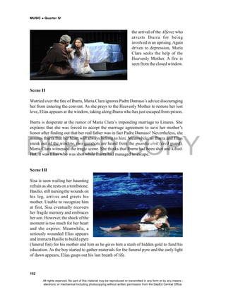 DEPED COPY
MUSIC  Quarter IV
152
the arrival of the Alferez who
arrests Ibarra for being
involved in an uprising.Again
driven to depression, Maria
Clara seeks the help of the
Heavenly Mother. A fire is
seen from the closed window.
Scene II
Worried over the fate of Ibarra, Maria Clara ignores Padre Damaso’s advice discouraging
her from entering the convent. As she prays to the Heavenly Mother to restore her lost
love, Elias appears at the window, taking along Ibarra who has just escaped from prison.
Ibarra is desperate at the rumor of Maria Clara’s impending marriage to Linares. She
explains that she was forced to accept the marriage agreement to save her mother’s
honor after finding out that her real father was in fact Padre Damaso! Nevertheless, she
assures Ibarra that her heart will always belong to him. Meanwhile, as Ibarra and Elias
sneak out of the window, two gunshots are heard from the guardia civil (civil guard).
Maria Clara witnessed the tragic scene. She thinks that Ibarra had been shot and killed.
But, it was Elias who was shot while Ibarra had managed to escape.
Scene III
Sisa is seen wailing her haunting
refrain as she rests on a tombstone.
Basilio, still nursingthe wounds on
his leg, arrives and greets his
mother. Unable to recognize him
at first, Sisa eventually recovers
her fragile memory and embraces
her son. However, the shock of the
moment is too much for her heart
and she expires. Meanwhile, a
seriously wounded Elias appears
and instructs Basilio to build a pyre
(funeral fire) for his mother and him as he gives him a stash of hidden gold to fund his
education. As the boy started to gather materials for the funeral pyre and the early light
of dawn appears, Elias gasps out his last breath of life.
All rights reserved. No part of this material may be reproduced or transmitted in any form or by any means -
electronic or mechanical including photocopying without written permission from the DepEd Central Office.
 