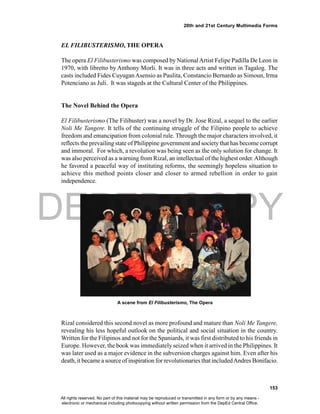 DEPED COPY
153
20th and 21st Century Multimedia Forms
Rizal considered this second novel as more profound and mature than Noli Me Tangere,
revealing his less hopeful outlook on the political and social situation in the country.
Written for the Filipinos and not for the Spaniards, it was first distributed to his friends in
Europe. However, the book was immediately seized when it arrived in the Philippines. It
was later used as a major evidence in the subversion charges against him. Even after his
death, it became a source of inspiration for revolutionaries that includedAndres Bonifacio.
EL FILIBUSTERISMO, THE OPERA
The opera El Filibusterismo was composed by NationalArtist Felipe Padilla De Leon in
1970, with libretto by Anthony Morli. It was in three acts and written in Tagalog. The
casts included Fides CuyuganAsensio as Paulita, Constancio Bernardo as Simoun, Irma
Potenciano as Juli. It was stageds at the Cultural Center of the Philippines.
The Novel Behind the Opera
El Filibusterismo (The Filibuster) was a novel by Dr. Jose Rizal, a sequel to the earlier
Noli Me Tangere. It tells of the continuing struggle of the Filipino people to achieve
freedom and emancipation from colonial rule. Through the major characters involved, it
reflects the prevailing state of Philippine government and society that has become corrupt
and immoral. For which, a revolution was being seen as the only solution for change. It
was also perceived as a warning from Rizal, an intellectual of the highest order.Although
he favored a peaceful way of instituting reforms, the seemingly hopeless situation to
achieve this method points closer and closer to armed rebellion in order to gain
independence.
A scene from El Filibusterismo, The Opera
All rights reserved. No part of this material may be reproduced or transmitted in any form or by any means -
electronic or mechanical including photocopying without written permission from the DepEd Central Office.
 