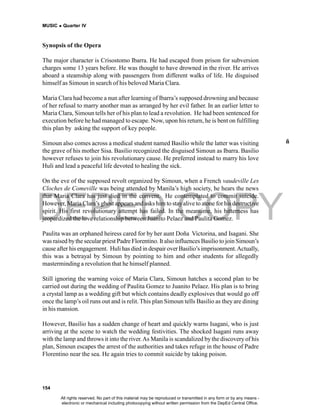 DEPED COPY
MUSIC  Quarter IV
154
Synopsis of the Opera
The major character is Crisostomo Ibarra. He had escaped from prison for subversion
charges some 13 years before. He was thought to have drowned in the river. He arrives
aboard a steamship along with passengers from different walks of life. He disguised
himself as Simoun in search of his beloved Maria Clara.
Maria Clara had become a nun after learning of Ibarra’s supposed drowning and because
of her refusal to marry another man as arranged by her evil father. In an earlier letter to
Maria Clara, Simoun tells her of his plan to lead a revolution. He had been sentenced for
execution before he had managed to escape. Now, upon his return, he is bent on fulfilling
this plan by asking the support of key people.
Simoun also comes across a medical student named Basilio while the latter was visiting
the grave of his mother Sisa. Basilio recognized the disguised Simoun as Ibarra. Basilio
however refuses to join his revolutionary cause. He preferred instead to marry his love
Huli and lead a peaceful life devoted to healing the sick.
On the eve of the supposed revolt organized by Simoun, when a French vaudeville Les
Cloches de Comeville was being attended by Manila’s high society, he hears the news
that Maria Clara has just died in the convent. He contemplated to commit suicide.
However, Maria Clara’s ghost appears and asks him to stayalive to atone forhis destructive
spirit. His first revolutionary attempt has failed. In the meantime, his bitterness has
jeopardized the love relationship between Juanito Pelaez and Paulita Gomez.
Paulita was an orphaned heiress cared for by her aunt Doña Victorina, and Isagani. She
was raised bythe secular priest Padre Florentino. It also influences Basilio to join Simoun’s
cause after his engagement. Huli has died in despair overBasilio’s imprisonment.Actually,
this was a betrayal by Simoun by pointing to him and other students for allegedly
masterminding a revolution that he himself planned.
Still ignoring the warning voice of Maria Clara, Simoun hatches a second plan to be
carried out during the wedding of Paulita Gomez to Juanito Pelaez. His plan is to bring
a crystal lamp as a wedding gift but which contains deadly explosives that would go off
once the lamp’s oil runs out and is relit. This plan Simoun tells Basilio as they are dining
in his mansion.
However, Basilio has a sudden change of heart and quickly warns Isagani, who is just
arriving at the scene to watch the wedding festivities. The shocked Isagani runs away
with the lamp and throws it into the river.As Manila is scandalized by the discovery of his
plan, Simoun escapes the arrest of the authorities and takes refuge in the house of Padre
Florentino near the sea. He again tries to commit suicide by taking poison.
ñ
All rights reserved. No part of this material may be reproduced or transmitted in any form or by any means -
electronic or mechanical including photocopying without written permission from the DepEd Central Office.
 