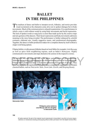 DEPED COPY
MUSIC  Quarter IV
156
Nutcracker Suite
Philippine prima ballerina
Lisa Macuja with her daughter
in Nutcracker Suite
BALLET
IN THE PHILIPPINES
The medium of dance and ballet to interpret novels, folktales, and stories provides
visual excitement as the characters come alive not in spoken dialogue but in body
movements. Much of the communication is relayed in pantomime. It is a performance in
which a story is told without words by using body movements and facial expressions.
The lack of spoken words or sung lyrics is more than made up for by the creative steps
and arm gestures of the dancers. Their facial expressions and body movements add more
meaning to the story being revealed. The performance is further enhanced by colorful
costumes, elaborate sets, visually suggestive music, and synchronized choreography.
Together, the dance or ballet production makes for a complete drama by itself without a
single word being spoken.
Filipino ballets vividlypresent folktales based on local fables for example, Lola Basyang
as well as epics from neighboring regions, such as India’s Ramayana. Highly
communicative movements and steps dramatize the actions in the respective stories.
The colorful sets and costumes add to the glitter and attraction of the productions.
Although not as extensively explored as the other performing genres for local adaptation,
Filipino ballet productions have evoked wide enthusiasm from people of all ages. They
have been added to the repertoryofPhilippine dance companies to supplement theWestern
classical ballets, such as Nutcracker Suite, Swan Lake, Giselle, and Sleeping Beauty.
All rights reserved. No part of this material may be reproduced or transmitted in any form or by any means -
electronic or mechanical including photocopying without written permission from the DepEd Central Office.
 