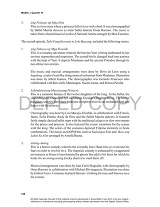 DEPED COPY
MUSIC  Quarter IV
158
3. Ang Prinsipe ng Mga Ibon
This is a love story where a princess falls in love with a bird. It was choreographed
by Ballet Manila danseur (a male ballet dancer) Osias Barroso. The music is
taken from selected musical works of NationalArtists arranged byMon Faustino.
The second episode, Tatlo Pang Kuwento ni Lola Basyang, included the following stories:
1. Ang Palasyo ng Mga Dwende
This is a romantic adventure wherein the heroine Yani is being maltreated by her
envious stepmother and stepsisters. The cursed bird is changed back into a prince
with the help of Yani. It depicts Mindanao and the ancient Pintados through its
neo-ethnic movements.
The music and musical arrangements were done by Diwa de Leon using a
hegalong, a native boat-like string musical instrument from Mindanao. Illustration
was done by Albert Gamos. The choreographer was Gerardo Francisco who
collaborated with Kris-belle Mamangun, Naomi Jaena, and Romeo Peralta.
2. Labindalawang Masasayang Prinsesa
This is a romantic fantasy of the twelve daughters of the king. In the ballet, the
eldest daughter is acted out byLisa Macuja Elizalde’s daughter Missy. The twelve
daughters secretly leave their bedroom at night to travel to an enchanted land and
dance with the princes.
Choreography was done by Lisa Macuja-Elizalde, in collaboration with Francis
Jaena, Sofia Peralta, Rudy de Dios and the Ballet Manila dancers. It featured
fairly simple classical ballet steps with the traditional adagios or slow movements
for the prince and princess. It also featured the comic variations for the scenes
with the king. The colors of the costumes depicted Filipino elements in fiesta
combinations. The music used OPM hits such as Kailangan Kita and Ikaw ang
Lahat Sa Akin arranged by Arnold Buena.
3. Anting-Anting
This is a horror-comedy wherein the cowardly hero Huan tries to overcome his
fears in order to win his love. The slapstick comedy is enhanced by exaggerated
movements as Huan is later haunted by ghosts that add to his fears for which he
looks for an anting-anting (lucky charm) to ward them off.
Musical arrangements were done by Juan Carlo Magsalin, with choreography by
Osias Barroso in collaboration with Michael Divinagracia. Illustration was done
by Hubert Fucio. Costumes featured farmers’ clothing for men and kimona/saya
for women.
All rights reserved. No part of this material may be reproduced or transmitted in any form or by any means -
electronic or mechanical including photocopying without written permission from the DepEd Central Office.
 