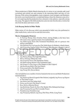 DEPED COPY
159
20th and 21st Century Multimedia Forms
These productions of Ballet Manila featuring the six stories in two episodes add visual
excitement and colorful sets and costumes to the interesting fables and tales of Lola
Basyang.With various choreographers, music composers, musicarrangers, and illustrators,
the stories were transformed into a wonderland fantasy where the characters come alive.
It is not surprising that the productions have attracted a wide audience, especially among
the young. The appeal of the ballet production came not only from the tales or stories but
also from the dance and music as well.
Lola Basyang Stories in Other Media
Other stories of Lola Basyang which were presented in ballet were also performed in
other media forms, such as movies and television series.
Movies (Sampaguita Pictures):
1. Si Pedrong Walang Takot (Fearless Peter), starring Dolphy as the brave hero
who scares away a giant by means of an enchanted bell.
2. Ang Mahiwagang Kuba (The Enchanted Hunchback), tale of a princess who
marries a hunchback.
3. Ang Dakilang Puso ng Isang Ina (The Noble Heart of a Mother), a family drama.
4. Ang Prinsesang Naging Pulubi (The Princess Who Became a Beggar), a tale of
an overly selective princess in her suitors who later finds true love with a beggar.
Television Series:
1. Ang Prinsesang Unggoy (The Monkey Princess)
2. Ang Walong Bulag (The Eight Blind Men)
3. Maria Alimango (Maria the Crab)
4. Ang Gwapong Sastre (The Handsome Tailor)
5. Ang Mahiwagang Balabal (The Enchanted Cape)
6. Ang Dragon sa Ilog Lingwa (The Dragon at Lake Lingwa)
7. Ang Kastilyong Bakal (The Iron Palace)
8. Prinsesang Kalbo (The Bald Princess)
9. Ang Pitong Hilo (Seven Idiots)
Also included here are a number of stories featured in the movies and Ballet Productions
mentioned above.
1. Ang Alamat ng Manok (Legend of the Chicken), originallyAng Parusa ng Higante
or The Giant’s Curse
2. Ang Sultan Saif (The Sultan Saif)
3. Parusa ng Dwende (The Dwarf’s Curse)
4. Rosa Mistica (Mystical Rose)
5. Ang Binibining Tumalo Sa Hari (The Maiden Who Defeated the King)
6. Ang Prinsipeng Duwag (The Cowardly Prince)
7. Pandakotyong (Pandakotyong)
8. Ang Prinsipeng Mahaba ang Ilong (The Prince With a Long Nose)
All rights reserved. No part of this material may be reproduced or transmitted in any form or by any means -
electronic or mechanical including photocopying without written permission from the DepEd Central Office.
 