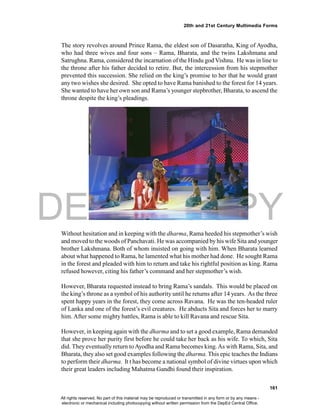 DEPED COPY
161
20th and 21st Century Multimedia Forms
The story revolves around Prince Rama, the eldest son of Dasaratha, King of Ayodha,
who had three wives and four sons – Rama, Bharata, and the twins Lakshmana and
Satrughna. Rama, considered the incarnation of the Hindu god Vishnu. He was in line to
the throne after his father decided to retire. But, the intercession from his stepmother
prevented this succession. She relied on the king’s promise to her that he would grant
any two wishes she desired. She opted to have Rama banished to the forest for 14 years.
She wanted to have her own son and Rama’s younger stepbrother, Bharata, to ascend the
throne despite the king’s pleadings.
Without hesitation and in keeping with the dharma, Rama heeded his stepmother’s wish
and moved to the woods of Panchavati. He was accompanied by his wife Sita and younger
brother Lakshmana. Both of whom insisted on going with him. When Bharata learned
about what happened to Rama, he lamented what his mother had done. He sought Rama
in the forest and pleaded with him to return and take his rightful position as king. Rama
refused however, citing his father’s command and her stepmother’s wish.
However, Bharata requested instead to bring Rama’s sandals. This would be placed on
the king’s throne as a symbol of his authority until he returns after 14 years. As the three
spent happy years in the forest, they come across Ravana. He was the ten-headed ruler
of Lanka and one of the forest’s evil creatures. He abducts Sita and forces her to marry
him. After some mighty battles, Rama is able to kill Ravana and rescue Sita.
However, in keeping again with the dharma and to set a good example, Rama demanded
that she prove her purity first before he could take her back as his wife. To which, Sita
did. They eventually return toAyodha and Rama becomes king.As with Rama, Sita, and
Bharata, they also set good examples following the dharma. This epic teaches the Indians
to perform their dharma. It t has become a national symbol of divine virtues upon which
their great leaders including Mahatma Gandhi found their inspiration.
All rights reserved. No part of this material may be reproduced or transmitted in any form or by any means -
electronic or mechanical including photocopying without written permission from the DepEd Central Office.
 