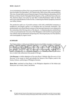 DEPED COPY
MUSIC  Quarter IV
162
A revival production of Rama Hari was presented at the Cultural Center of the Philippines
from November30 to December 9, 2012 based on the1980 version of thesame production.
This time, the pop ballet musical featured singers Christian Bautista alternating with OJ
Mariano as Rama, KarylleTatlonghari/KalilaAguilos as Sita, and Robert Sena as Ravana.
The character dances were done by Jean Marc Cordero/Richardson Yadao for Rama,
and CarissaAdea/KatherineTrofeo for Sita. Conducting the Manila Symphony Orchestra
was Jeffrey Solares.
The production made use of jeweled costumes with richly embellished ornaments as
headdresses and bangles against a set backdrop that was basically minimalist. The
predominantly red colored-based costumes of the principal characters were enhanced by
the contrasting white flowing attires of the dancers. A related production entitled Rama
at Sita was presented at the University of the Philippines withAriel Rivera portraying the
role of Rama and Lani Misalucha interpreting Sita. Directing the play was Floy Quintos,
with choreography by Agnes Locsin.
SUMMARY
The Filipino ballets vividlypresent folktales based on local fables(example, Lola Basyang)
and epics from neighboring regions (example, India’s Ramayana). Highlycommunicative
movements and steps dramatize the actions in the respective stories. The colorful sets
and costumes add to the luster and attraction of the productions. Although not as
extensively explored as the other performing genres for local adaptation, Filipino ballets
have evoked wide enthusiasm from people of all ages.
Lola Basyang is a ballet adaptation of Severino Reyes’ folktales Mga Kuwento ni Lola
Basyang. It was meant to instill and rekindle the interest of the Filipino youth in the
beauty, richness, and heritage of Philippine literature.
Rama Hari, translated as King Rama, is the Philippine adaptation of the Indian epic
Ramayana set to music, dance, and drama.
All rights reserved. No part of this material may be reproduced or transmitted in any form or by any means -
electronic or mechanical including photocopying without written permission from the DepEd Central Office.
 
