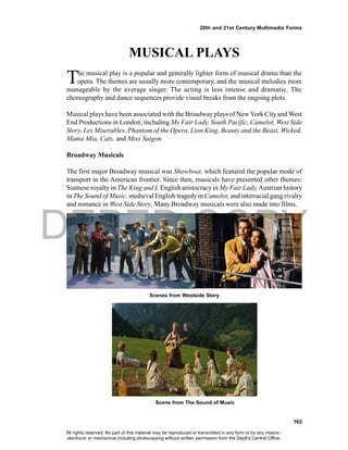 DEPED COPY
163
20th and 21st Century Multimedia Forms
MUSICAL PLAYS
The musical play is a popular and generally lighter form of musical drama than the
opera. The themes are usually more contemporary, and the musical melodies more
manageable by the average singer. The acting is less intense and dramatic. The
choreography and dance sequences provide visual breaks from the ongoing plots.
Musical plays have been associated with the Broadway plays of New York City and West
End Productions in London, including My Fair Lady, South Pacific, Camelot, West Side
Story, Les Miserables, Phantom of the Opera, Lion King, Beauty and the Beast, Wicked,
Mama Mia, Cats, and Miss Saigon.
Broadway Musicals
The first major Broadway musical was Showboat, which featured the popular mode of
transport in the American frontier. Since then, musicals have presented other themes:
Siamese royalty in The King and I, English aristocracy in My Fair Lady,Austrian history
in The Sound of Music, medieval English tragedyin Camelot, and interracial gang rivalry
and romance in West Side Story. Many Broadway musicals were also made into films.
Scenes from Westside Story
Scene from The Sound of Music
All rights reserved. No part of this material may be reproduced or transmitted in any form or by any means -
electronic or mechanical including photocopying without written permission from the DepEd Central Office.
 