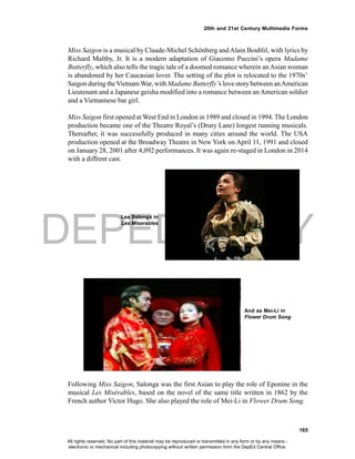 DEPED COPY
165
20th and 21st Century Multimedia Forms
Miss Saigon is a musical by Claude-Michel Schönberg andAlain Boublil, with lyrics by
Richard Maltby, Jr. It is a modern adaptation of Giacomo Puccini’s opera Madame
Butterfly, which also tells the tragic tale of a doomed romance wherein anAsian woman
is abandoned by her Caucasian lover. The setting of the plot is relocated to the 1970s’
Saigon during theVietnam War, with Madame Butterfly’s love storybetween anAmerican
Lieutenant and a Japanese geisha modified into a romance between anAmerican soldier
and a Vietnamese bar girl.
Miss Saigon first opened at West End in London in 1989 and closed in 1994. The London
production became one of the Theatre Royal’s (Drury Lane) longest running musicals.
Thereafter, it was successfully produced in many cities around the world. The USA
production opened at the Broadway Theatre in New York on April 11, 1991 and closed
on January 28, 2001 after 4,092 performances. It was again re-staged in London in 2014
with a diffrent cast.
Lea Salonga in
Les Miserables
Following Miss Saigon, Salonga was the first Asian to play the role of Eponine in the
musical Les Misérables, based on the novel of the same title written in 1862 by the
French author Victor Hugo. She also played the role of Mei-Li in Flower Drum Song.
And as Mei-Li in
Flower Drum Song
All rights reserved. No part of this material may be reproduced or transmitted in any form or by any means -
electronic or mechanical including photocopying without written permission from the DepEd Central Office.
 
