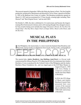 DEPED COPY
167
20th and 21st Century Multimedia Forms
The musical opened in September 1980 at the Palais des Sports in Paris. The first English
production, produced by Mackintosh and directed by Trevor Nunn, opened on October
8, 1985 at the Barbican Arts Centre in London. The Broadway production opened on
March 12, 1987 and was nominated for 12 TonyAwards, winning eight, including “Best
Musical” and “Best Original Score,” and ran until 2003.
On October 8, 2006, the show celebrated its 21st anniversary and became the longest-
running West End musical in history and is still running (though it has changed venues).
Its Tony award-winning score includes the songs I Dreamed a Dream, Do You Hear the
People Sing?, One Day More, Empty Chairs at Empty Tables, Master of the House, and
On My Own.
MUSICAL PLAYS
IN THE PHILIPPINES
In the Philippines, the musical play is a more recent development than Broadway and
West End, relying mostly on adaptations from novels, literary works, or biographical
sketches of famous artists.
ANDRES BONIFACIO, ANG DAKILANG ANAK-PAWIS, THE MUSICAL
The musical play Andres Bonifacio: Ang Dakilang Anak-Pawis is a five-act work
commissioned byAlfonso Puyat in 1979, depicting the life of revolutionary heroAndres
Bonifacio. It was co-produced by the Cultural Center of the Philippines and the Andres
Bonifacio Music Foundation, Inc., and was staged again at the CCP Main Theater on
August 20 and 21, 1994
with Jerry Dadap as
composer-conductor
and the late Elmo Makil
as Bonifacio.
In 2014, the UP College
of Music and Andres
Bonifacio Concert Choir
presented their own
version of the musical
playin celebration of the
150th birth anniversary
of Bonifacio.
All rights reserved. No part of this material may be reproduced or transmitted in any form or by any means -
electronic or mechanical including photocopying without written permission from the DepEd Central Office.
 