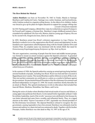 DEPED COPY
MUSIC  Quarter IV
168
The Hero Behind the Musical
Andres Bonifacio was born on November 30, 1863 in Tondo, Manila to Santiago
Bonifacio and Catalina de Castro. Santiago was a tailor, boatman, and local politician,
while Catalina worked in a cigarette-rolling factory. As the eldest of six children,Andres
was forced to give up his plans for higher education to support his younger siblings due
t o t h e e a r l y d e m i s e o f b o t h p a r e n t s . H e w o r k e d a s a b r o k e r / corredor of local raw materials
for J.M. Fleming and Company, a British firm. Later, he worked also as a grocer/bodeguero
for Fressell and Company, a German firm. Bonifacio’s tragic childhood seemed to have
extended to his adulthood. His first wife, Monica, died at a young age of leprosy. His son
by his second wife, Gregoria de Jesus, died as an infant.
In 1892, Bonifacio joined Jose Rizal’s reformist organization La Liga Filipina. As
Bonifacio worked to revive the organization after Rizal’s arrest and deportation, he also
founded a new organization called Katipunan along with his friends Ladislao Diwa and
Teodoro Plata. Its complete name was shortened with the initials KKK that stand for
Kataastaasang Kagalanggalangang Katipunan ng Mga Anak ng Bayan.
The new organization, consisting of people from the lower and middle income groups,
was formed to mount an armed resistance against the Spanish colonizers It generated
wide support from several provinces that also established their respective regional
branches. Bonifacio became the President or Presidente Supremo of the Katipunan in
1895. He continued to attract thousands of followers into the movement.Along with this
development, he and his friends Emilio Jacinto and Pio Valenzuela put up a newspaper
called Kalayaan (Freedom).
In the summer of 1896, the Spanish authorities sensing an armed uprising being hatched,
arrested hundreds of people, including Jose Rizal. Rizal was tried and later executed in
Bagumbayan (now Luneta).This incited Bonifacio and his followers to kick off the revolt.
They tore up their community tax certificates or cedulas as a symbol of defiance against
the government. He proclaimed himself President of the Revolutionary Government and
declared independence on August 23, 1896. He issued a manifesto shortly thereafter for
an attack on Manila. This ignited simultaneous revolts in other places that included San
Juan del Monte, Marikina, Montalban, San Mateo, and Cavite.
During the series of clashes where Bonifacio had mixed results of success and failures, a
young upper-class politician from Kawit, Cavite named EmilioAguinaldo surfaced. Under
his military leadership, much of the revolts’ successes were attributed to him because he
was better educated and came from a wealthy and influential family. Thus, in a rigged
election at the rebels’ Tejeros Convention of 1897, Aguinaldo was elected president of
the Revolutionary Government. The deposed Bonifacio refused to recognize the new
government, causingAguinaldo to have him arrested. Bonifacio was ultimately tried for
treason and sedition in a sham trial and was sentenced to death. Together with his brother
Procopio, Andres Bonifacio was shot dead on May 10, 1897 at the age of 34.
All rights reserved. No part of this material may be reproduced or transmitted in any form or by any means -
electronic or mechanical including photocopying without written permission from the DepEd Central Office.
 