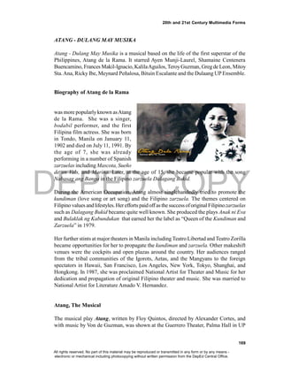 DEPED COPY
169
20th and 21st Century Multimedia Forms
ATANG - DULANG MAY MUSIKA
Atang - Dulang May Musika is a musical based on the life of the first superstar of the
Philippines, Atang de la Rama. It starred Ayen Munji-Laurel, Shamaine Centenera
Buencamino, Frances Makil-Ignacio, KalilaAguilos, TeroyGuzman, Greg de Leon, Mitoy
Sta.Ana, Ricky Ibe, Meynard Peñalosa, Bituin Escalante and the Dulaang UP Ensemble.
Biography of Atang de la Rama
H o n o r a t a d e l a R a m a - H e r n a n d e z
was more popularlyknown asAtang
de la Rama. She was a singer,
bodabil performer, and the first
Filipina film actress. She was born
in Tondo, Manila on January 11,
1902 and died on July 11, 1991. By
the age of 7, she was already
performing in a number of Spanish
zarzuelas including Mascota, Sueño
de un Vals, and Marina. Later, at the age of 15, she became popular with the song
Nabasag ang Banga in the Filipino zarzuela Dalagang Bukid.
During the American Occupation, Atang almost singlehandedly tried to promote the
kundiman (love song or art song) and the Filipino zarzuela. The themes centered on
Filipino values andlifestyles. Herefforts paidoffas thesuccessoforiginal Filipinozarzuelas
such as Dalagang Bukid became quite well known. She produced the plays Anak ni Eva
and Bulaklak ng Kabundukan that earned her the label as “Queen of the Kundiman and
Zarzuela” in 1979.
Her further stints at major theaters in Manila including Teatro Libertad and Teatro Zorilla
became opportunities for her to propagate the kundiman and zarzuela. Other makeshift
venues were the cockpits and open plazas around the country. Her audiences ranged
from the tribal communities of the Igorots, Aetas, and the Mangyans to the foreign
spectators in Hawaii, San Francisco, Los Angeles, New York, Tokyo, Shanghai, and
Hongkong. In 1987, she was proclaimed National Artist for Theater and Music for her
dedication and propagation of original Filipino theater and music. She was married to
National Artist for Literature Amado V. Hernandez.
Atang, The Musical
The musical play Atang, written by Floy Quintos, directed by Alexander Cortes, and
with music by Von de Guzman, was shown at the Guerrero Theater, Palma Hall in UP
All rights reserved. No part of this material may be reproduced or transmitted in any form or by any means -
electronic or mechanical including photocopying without written permission from the DepEd Central Office.
 