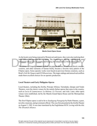 DEPED COPY
143
20th and 21st Century Multimedia Forms
As the locals were being exposed to Western art and music, they were also realizing their
inner talents and passion for the opera. The themes were ripe for voicing their own
sentiments about love of country and longing for independence from colonial rule.
The element of tragedy, emanating from the popular themes of romance, deceit, murder,
vendetta, and other elements of human frailty, became a favorite story pattern of the
Filipino opera. Some operatic works were based on previous literary creations, such as
Rizal’s Noli Me Tangere and El Filibusterismo.The tragicendings and unresolved conflicts
made them excellent choices for an operatic production.
Local Theaters and Early Philippine Operas
Local theaters, including the Zorilla, Principe Alfonso, Variedades, Quiapo and Tondo
Theaters, were the choice venues for the mainly Italian operas that came to the country,
such as Lucia di Lammermoor, La Boheme, La Traviata, and Aida. Later, other opera
venues were established, led by the Manila Grand Opera House and the Metropolitan
Theater (Met).
The first Filipino opera is said to be to Sandugong Panaginip by Pedro Paterno, a poet,
novelist, musician, and government official. This was first presented at the ZorillaTheater
on August 2, 1902. It was later translated by the Englishman M.W. Loving with the title
The Dreamed Alliance.
Manila Grand Opera House
All rights reserved. No part of this material may be reproduced or transmitted in any form or by any means -
electronic or mechanical including photocopying without written permission from the DepEd Central Office.
 