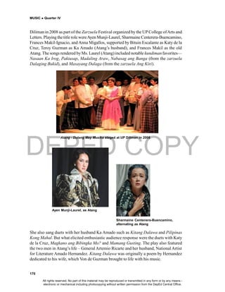 DEPED COPY
MUSIC  Quarter IV
170
Diliman in 2008 as part of the Zarzuela Festival organized by the UP College ofArts and
Letters. Playing the title role wereAyen Munji-Laurel, Sharmaine Centerera-Buencamino,
Frances Makil-Ignacio, and Anna Migallos, supported by Bituin Escalante as Katy de la
Cruz, Teroy Guzman as Ka Amado (Atang’s husband), and Frances Makil as the old
Atang. The songs rendered byMs. Laurel (Atang) included notable kundiman favorites—
Nasaan Ka Irog, Pakiusap, Madaling Araw, Nabasag ang Banga (from the zarzuela
Dalaging Bukid), and Masayang Dalaga (from the zarzuela Ang Kiri).
Ayen Munji-Laurel, as Atang
Sharmaine Centenera-Buencamino,
alternating as Atang
She also sang duets with her husband Ka Amado such as Kitang Dalawa and Pilipinas
Kong Mahal. But what elicited enthusiastic audience response were the duets with Katy
de la Cruz, Magkano ang Bibingka Mo? and Mamang Gusting. The play also featured
the two men in Atang’s life – General Artemio Ricarte and her husband, National Artist
for Literature Amado Hernandez. Kitang Dalawa was originally a poem by Hernandez
dedicated to his wife, which Von de Guzman brought to life with his music.
Atang - Dulang May Musika staged at UP Diliman in 2008
All rights reserved. No part of this material may be reproduced or transmitted in any form or by any means -
electronic or mechanical including photocopying without written permission from the DepEd Central Office.
 