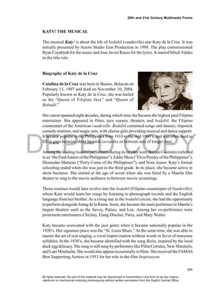 DEPED COPY
171
20th and 21st Century Multimedia Forms
KATY! THE MUSICAL
The musical Katy! is about the life of bodabil (vaudeville) star Katy de la Cruz. It was
initially presented by Actors Studio East Production in 1988. The play commissioned
Ryan Cayabyab for the music and Jose Javier Reyes for the lyrics. It starred Mitch Valdes
in the title role.
Biography of Katy de la Cruz
Catalina de la Cruz was born in Bustos, Bulacan on
February 13, 1907 and died on November 10, 2004.
Popularly known as Katy de la Cruz, she was hailed
as the “Queen of Filipino Jazz” and “Queen of
Bobadil.”
Her career spanned eight decades, during which time she became the highest paid Filipino
entertainer. She appeared in films, jazz venues, theaters, and bodabil, the Filipino
counterpart of the American vaudeville. Bodabil contained songs and dances, slapstick
comedy routines, and magic acts, with chorus girls providing musical and dance support.
It became popular in the Philippines from 1910 to the mid 1960’s, and was often used to
fill in gaps between short Spanish zarzuelas or between acts of longer ones.
Among the leading bodabil performers during its heyday were Bayani Casimiro (referred
to as “theFredAstaire ofthePhilippines”), Eddie Mesa (“Elvis Presleyof the Philippines”),
Diomedes Maturan (“Perry Como of the Philippines”), and Nora Aunor. Katy’s formal
schooling ended when she was just in the third grade. In its place, she became active in
show business. She started at the age of seven when she was hired by a Manila film
theater to sing to the movie audience in between movie screenings.
Those routines would later evolve into the bodabil (Filipino counterpart of Vaudeville),
where Katy would learn her songs by listening to phonograph records and the English
language from her brother.As a rising star in the bodabil circuit, she had the opportunity
to perform alongsideAtang de la Rama. Soon, she became the main performer in Manila’s
largest theaters such as the Savoy, Palace, and Lux. Among her co-performers were
prominent entertainers Chichay, Etang Discher, Patsy, and Mary Walter.
Katy became associated with the jazz genre when it became nationally popular in the
1920’s. Her signature piece was the “St. Louis Blues.”At the same time, she was able to
master the art of scat singing, a vocal improvisation without words in favor of nonsense
syllables. In the 1930’s, she became identified with the song Balut, inspired by the local
duck egg delicacy.The song is still sung byperformers like Pilita Corrales, New Minstrels,
and Lani Misalucha. She would also appearoccasionallyin films. Shereceived theFAMAS
Best Supporting Actress in 1953 for her role in the film Inspirasyon.
All rights reserved. No part of this material may be reproduced or transmitted in any form or by any means -
electronic or mechanical including photocopying without written permission from the DepEd Central Office.
 