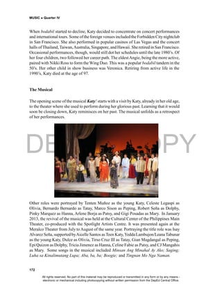 DEPED COPY
MUSIC  Quarter IV
172
When bodabil started to decline, Katy decided to concentrate on concert performances
and international tours. Some of the foreign venues included the Forbidden Citynightclub
in San Francisco. She also performed in popular casinos of Las Vegas and the concert
halls ofThailand, Taiwan,Australia, Singapore, and Hawaii. She retired in San Francisco.
Occasional performances, though, would still dot her schedules until the late 1980’s. Of
her four children, two followed her career path. The eldestAngie, being the more active,
paired with Nikki Ross to form the Wing Duo. This was a popular bodabil tandem in the
50’s. Her other child in show business was Veronica. Retiring from active life in the
1990’s, Katy died at the age of 97.
The Musical
The opening scene of the musical Katy! starts with a visit by Katy, already in her old age,
to the theater where she used to perform during her glorious past. Learning that it would
soon be closing down, Katy reminisces on her past. The musical unfolds as a retrospect
of her performances.
Other roles were portrayed by Tenten Muñoz as the young Katy, Celeste Legaspi as
Olivia, Bernardo Bernardo as Tatay, Marco Sison as Peping, Robert Seña as Dolphy,
Pinky Marquez as Hanna, Arlene Borja as Patsy, and Gigi Posadas as Mary. In January
2013, the revival of the musical was held at the Cultural Center of the Philippines Main
Theater, co-produced with the Spotlight Artists Centre. It was presented again at the
Meralco Theater from July to August of the same year. Portraying the title role was Isay
Alvarez Seña, supported byAicelle Santos as Teen Katy,Yedda Lambujon/LeanaTabunar
as the young Katy, Dulce as Olivia, Tirso Cruz III as Tatay, Gian Magdangal as Peping,
Epi Quizon as Dolphy, Tricia Jimenez as Hanna, Celine Fabie as Patsy, and CJ Mangahis
as Mary. Some songs in the musical included Minsan Ang Minahal Ay Ako; Saging;
Luha sa Kinalimutang Lupa; Aba, ba, ba; Boogie; and Tingnan Mo Nga Naman.
All rights reserved. No part of this material may be reproduced or transmitted in any form or by any means -
electronic or mechanical including photocopying without written permission from the DepEd Central Office.
 