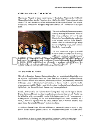 DEPED COPY
173
20th and 21st Century Multimedia Forms
FLORANTE AT LAURA, THE MUSICAL
The musical Florante at Laura was presented by Tanghalang Pilipino at the CCP Little
Theater (TanghalangAurelio Tolentino) from July 7 to 24, 1988. This was in celebration
of the 200th birth anniversary of the author Francisco Balagtas-Baltazar. The musical
was selected as the official Philippine entryto the firstASEAN Theater Festival inAugust
1988.
The music and musical arrangements were
done by Nonong Buencamino, based on
the book and lyrics of Tony Perez.
Directed byNonon Padilla, the production
team included National Artist Salvador
Bernal for set and costume design, Bobby
Roces for lighting design, and Christine
Blando for choreography.
The lead roles were played by Bimbo
Cerrudo and Ronnie Quizon alternating
as Florante (Makata), Joanne Lorenzana/
Rina Reyes as Laura (Musa),Audie Gemora/TonyMarino asAdolfo (Lalaking Nakaitim),
Dio Marco/Carlo Orosa as Aladin (Estudyante), Celeste Bueno/Gina Wilson as Flerida
(Dalagita), Nonie Buencamino/Jake Macapagal as Minandro (Pusong-Babae), and
Armand Malig as Sultan Ali-Adab (Matandang Negosyante).
The Tale Behind the Musical
This tale by Francisco Balagtas-Baltazar takes place in a remote tropical jungle between
the mythical kingdoms of Albania and Persia. Two desperate warriors are lamenting the
fates that have befallen them. Florante, a Christian duke from Crotona formerlybethrothed
to Princess Laura of Albania, has been banished to die as a result of a coup led by his
schemingcousinAdolfo.Aladin, aweak Muslimprince from Persia, hasalso been banished
by his father, the Sultan Ali-Adab, for deserting his troops in battle.
Count Adolfo’s hatred for Florante started during their early school days in Athens.
During that time, Florante excelled in academics, sports, and the arts while Adolfo was
far behind the achievements of his cousin. He in fact attempted to kill Florante during a
school play out of jealousy, but the latter was saved by his best friend Menandro. As a
result, Adolfo was expelled from the school and sent back to Albania. The two meet
again during the funeral of Florante’s mother in Albania.
An emissary from Crotona, Florante’s birthplace, arrives at Albania to report to King
Linceo that the Persian general Osmalic has invaded their kingdom, and that Crotona
All rights reserved. No part of this material may be reproduced or transmitted in any form or by any means -
electronic or mechanical including photocopying without written permission from the DepEd Central Office.
 