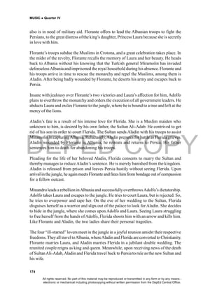 DEPED COPY
MUSIC  Quarter IV
174
also is in need of military aid. Florante offers to lead the Albanian troops to fight the
Persians, to the great distress of the king’s daughter, Princess Laura because she is secretly
in love with him.
Florante’s troops subdue the Muslims in Crotona, and a great celebration takes place. In
the midst of the revelry, Florante recalls the memory of Laura and her beauty. He heads
back to Albania without his knowing that the Turkish general Miramolin has invaded
defenselessAlbania and imprisoned the royal household during his absence. Florante and
his troops arrive in time to rescue the monarchy and repel the Muslims, among them is
Aladin.After being badly wounded by Florante, he deserts his army and escapes back to
Persia.
Insane with jealousy over Florante’s two victories and Laura’s affection for him, Adolfo
plans to overthrow the monarchy and orders the execution of all government leaders. He
abducts Laura and exiles Florante to the jungle, where he is bound to a tree and left at the
mercy of the lions.
Aladin’s fate is a result of his intense love for Flerida. She is a Muslim maiden who
unknown to him, is desired by his own father, the Sultan Ali-Adab. He contrived to get
rid of his son in order to court Flerida. The Sultan sends Aladin with his troops to assist
Miramolin in capturingAlbania. Reluctantly,Aladin prepares for battle as Flerida grieves.
Aladin wounded by Florante in Albania, he retreats and returns to Persia. His father
sentences him to death for abandoning his troops.
Pleading for the life of her beloved Aladin, Flerida consents to marry the Sultan and
thereby manages to reduceAladin’s sentence. He is merely banished from the kingdom.
Aladin is released from prison and leaves Persia hastily without seeing Flerida. Upon
arrival in the jungle, he again meets Florante and frees him from bondage outof compassion
for a fellow outcast.
Minandro leads a rebellion inAlbania and successfullyoverthrowsAdolfo’s dictatorship.
Adolfo takes Laura and escapes to the jungle. He tries to court Laura, but is rejected. So,
he tries to overpower and rape her. On the eve of her wedding to the Sultan, Flerida
disguises herself as a warrior and slips out of the palace to look for Aladin. She decides
to hide in the jungle, where she comes upon Adolfo and Laura. Seeing Laura struggling
to free herself from the hands ofAdolfo, Flerida shoots him with an arrow and kills him.
Like Florante and Aladin, the two ladies share their personal tragedies.
The four “ill-starred” lovers meet in the jungle in a joyful reunion amidst their respective
freedoms.Theyall travel toAlbania, whereAladin and Flerida areconverted to Christianity.
Florante marries Laura, and Aladin marries Flerida in a jubilant double wedding. The
reunited couple reigns as king and queen. Meanwhile, upon receiving news of the death
of SultanAli-Adab,Aladin and Flerida travel back to Persia to rule as the new Sultan and
his wife.
All rights reserved. No part of this material may be reproduced or transmitted in any form or by any means -
electronic or mechanical including photocopying without written permission from the DepEd Central Office.
 