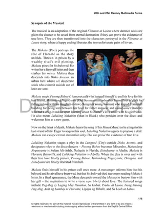 DEPED COPY
175
20th and 21st Century Multimedia Forms
Synopsis of the Musical
The musical is an adaptation of the original Florante at Laura where damned souls are
given the chance to be saved from eternal damnation if they can prove the existence of
true love. They are then transformed into the characters portrayed in the Florante at
Laura story, where a happy ending liberates the two unfortunate pairs of lovers.
The Makata (Poet) portrays the
role of Florante as the story
unfolds. Thrown in prison by a
wealthy rival’s evil plotting,
Makata pines for his beloved. He
writes her afarewell letter and then
slashes his wrists. Makata then
descends into Disko Averno, an
urban hell where all desperate
souls who commit suicide out of
love are sent.
Makata meets Pusong Babae (Homosexual) who hanged himself to end his love for his
best friend; Matandang Negosyante (Old Businessman) who shot himself out of guilt for
falling in love with his daughter-in-law; Dalagita (YoungWoman) who leaped from a tall
building for being torn between her love for father and son; and Estudyante (Student)
who had a drug overdose upon learning about his father’s love affair with his girlfriend.
He also meets Lalaking Nakaitim (Man in Black) who presides over the disco and
welcomes him as a new guest.
Now on the brink of death, Makata hears the song of his Musa (Muse) as he clings to his
last strand of life. Eager to acquire his soul, Lalaking Nakaitim agrees to propose a deal:
Makata can escape eternal damnation only if he can prove the existence of true love.
Lalaking Nakaitim stages a play in the Lungsod (City) outside Disko Averno, and
designates roles to the disco dancers – Pusong Babae becomes Minandro, Matandang
Negosyante is Sultan Ali-Adab, Dalagita is Flerida, Estudyante is Aladin, Makata is
Florante (himself), and Lalaking Nakaitim is Adolfo. When the play is over and with
their true love finally proven, Pusong Babae, Matandang Negosyante, Dalagita, and
Estudyante are finally liberated from hell.
Makata finds himself in his prison cell once more. A messenger informs him that his
beloved and his rival have been wed, but that his beloved shed tears upon readingMakata’s
letter. In a final appearance, the Muse descends toward the Makata to bestow him with
her gift – the inspiration to write a verse epic (Awit) about love. The featured songs
include Pag-ibig ay Laging May Panahon, Sa Gubat, Prutas at Lason, Isang Basong
Pag-ibig, Awit ng Lumbay ni Florante, Ligaya ng Dibdib, and Sa Loob at Labas.
All rights reserved. No part of this material may be reproduced or transmitted in any form or by any means -
electronic or mechanical including photocopying without written permission from the DepEd Central Office.
 