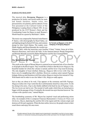 DEPED COPY
MUSIC  Quarter IV
176
DARAGANG MAGAYON
The musical play Daragang Magayon is a
production for poetry and mixed media for male
and female narrators, female voice, two
percussionists, two pianists, and two dancers. It was
first presented at the Cultural Center of the
Philippines Loading Dock in March 1991. It was
produced by the CCP Women’s Desk and the
Coordinating Center for Dance to mark Women’s
Month based on a poem by Merlinda C. Bobis.
The music was composed byNationalArtist Ramon
P. Santos, with choreography by Hazel Sabas, set
and lightingdesign byKatsch SJ Catoy, and costume
design by Julie Lluch Dalena. The readers were
DindoAngeles and Dessa Quesada, thevocalist was
Johanna Cabili, while the musicians were Josefino “Chino” Toledo, Verne de la Peña,
Mauricia Borromeo, and Leticia del Valle. It also featured dancers Wendy Panganiban
and Brando Miranda assisted by Ballet Philippines and the New Zealand Ballet.
The Myth Behind the Musical
This myth on the origin of Mount Mayon is centered on an immortal tale of love familiar
to all people in the Bicol region. They would like to believe that the lovers Magayon, the
beautiful maiden for whom the volcano is named, and her lover Ulap must be kissing.
The only daughter of local chieftain Makusog, Magayon falls in love with Ulap, the
brave son of a neighboring tribe’s chieftain. However, a jealous suitor named Pagtuga
kidnaps Makusog and threatens to kill him unless Magayon marries him instead of Ulap.
With hands tied in order to save her father’s life, Magayon sadly agrees.
Just as they are about to be wed, Ulap appears at the ceremony and kills Pagtuga.
Magayon rushes into Ulap’s arms but she is unfortunately struck by a stray arrow.As she
lies dying in his arms, Ulap is also fatally stabbed in the back by one of Pagtuga’s men.
The two lovers are laid to rest. The mound of earth under which they are buried grows
bigger with the passage of time. Eventually, the mound rises up to become known as “the
volcano with a perfect cone,” named Mayon.
The breathtaking symmetry of Mt. Mayon has inspired visual and performing artists
alike. An example of this is composer Francisco Buencamino’s Fantasy for Piano and
Orchestra, Mayon, depicting the carefree life in the region until the volcano erupts and
destroys all life and vegetation. When the dust settles, however, the people return to their
usual chores and enjoy life once more.
Ea Torrado as Magayon in the 2013
restaging of Daragang Magayon
All rights reserved. No part of this material may be reproduced or transmitted in any form or by any means -
electronic or mechanical including photocopying without written permission from the DepEd Central Office.
 