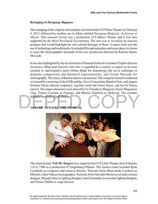DEPED COPY
177
20th and 21st Century Multimedia Forms
Restaging of Daragang Magayon
The restaging of the original musical play was held at the CCP Main Theater on February
8, 2013, followed by another one in Albay entitled Daragang Magayon: An Istorya ni
Mayon. This musical revival was a production of E-Dance Theater and it was also
supported by the Bicol Provincial Government. The aim was to revitalize its tourism
program that would highlight the rich cultural heritage of Bicol. A major twist was the
use of technologyand multimedia. It included film and animation and some dancerevisions
to meet the choreographic demands of the new production directed by Katrina Santos
Mercado.
It was also highlighted bythe involvement of NationalArtist forLiteratureVirgilioAlmario
for poetry, Albay poet laureate (one who is regarded by a country or region as its most
eminent or representative poet) Abdon Balde for dramaturgy (the art or technique of
dramatic composition and theatrical representation), and Gerald Mercado for
choreography. The music of Ramon Santos was retained. The composer himself conducted
an ensemble consisting of the UPRondalla, Novo Concertante Manila Choir, and singers
Stefanie Diclas Quintin (soprano), Agrifino Jonaf del Fierro (bass), and Jay-El Viteno
(tenor). The major characters were played by Ea Torrado as Magayon, Victor Maguad as
Ulap, Francis Cascano as Pagtuga, and Marcus Tolentino as Makusog. The costume
designer was Julie Lluch Dalena.
NOLI ME TANGERE, THE MUSICAL
The musical play Noli Me Tangere was staged at the CCP Little Theater from February
1 to 4, 1996 as a production of Tanghalang Pilipino. The creative team included Ryan
Cayabyab as composer and musical director, National Artist Bienvenido Lumbera as
librettist, EdnaVida as choreographer, NationalArtist Salvador Bernal as set and costume
designer, Masaaki Sano as lightingdesigner, GerryFernandez as associatelighting designer,
and Nonon Padilla as stage director.
All rights reserved. No part of this material may be reproduced or transmitted in any form or by any means -
electronic or mechanical including photocopying without written permission from the DepEd Central Office.
 