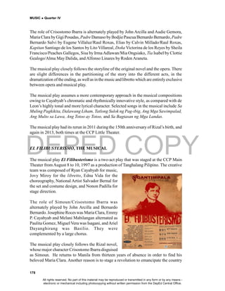 DEPED COPY
MUSIC  Quarter IV
178
The role of Crisostomo Ibarra is alternately played by John Arcilla and Audie Gemora,
Maria Clara byGigi Posadas, Padre Damaso byBodjie Pascua/Bernardo Bernardo, Padre
Bernardo Salvi by Eugene Villaluz/Raul Roxas, Elias by Calvin Millado/Raul Roxas,
Kapitan Santiago de los Santos by Lito Villareal, Doña Victorina de los Reyes by Sheila
Francisco/Peaches Gallegos, Sisa by IrmaAdlawan/Mia Ongsiako, Tia Isabel by Clottie
Gealogo/Alma May Dalida, and Alfonso Linares by Roden Araneta.
The musical play closely follows the storyline of the original novel and the opera. There
are slight differences in the partitioning of the story into the different acts, in the
dramatization ofthe ending, as well as in the musicand libretto which areentirelyexclusive
between opera and musical play.
The musical play assumes a more contemporary approach in the musical compositions
owing to Cayabyab’s chromatic and rhythmically innovative style, as compared with de
Leon’s highly tonal and more lyrical character. Selected songs in the musical include Sa
Muling Pagkikita, Dalawang Liham, Tatlong Sulok ng Pag-ibig, Ang Mga Sawimpalad,
Ang Multo sa Lawa, Ang Totoo ay Totoo, and Sa Bagtasan ng Mga Landas.
The musical play had its rerun in 2011 during the 150th anniversary of Rizal’s birth, and
again in 2013, both times at the CCP Little Theater.
EL FILIBUSTERISMO, THE MUSICAL
The musical play El Filibusterismo is a two-act play that was staged at the CCP Main
Theater from August 8 to 10, 1997 as a production of Tanghalang Pilipino. The creative
team was composed of Ryan Cayabyab for music,
Jovy Miroy for the libretto, Edna Vida for the
choreography, National Artist Salvador Bernal for
the set and costume design, and Nonon Padilla for
stage direction.
The role of Simoun/Crisostomo Ibarra was
alternately played by John Arcilla and Bernardo
Bernardo. Josephine Roces was Maria Clara, Emmy
P. Cayabyab and Melani Mabilangan alternated as
Paulita Gomez, Miguel Vera was Isagani, andAriel
Dayanghirang was Basilio. They were
complemented by a large chorus.
The musical play closely follows the Rizal novel,
whose major character Crisostomo Ibarra disguised
as Simoun. He returns to Manila from thirteen years of absence in order to find his
beloved Maria Clara. Another reason is to stage a revolution to emancipate the country
All rights reserved. No part of this material may be reproduced or transmitted in any form or by any means -
electronic or mechanical including photocopying without written permission from the DepEd Central Office.
 