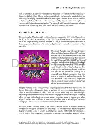 DEPED COPY
179
20th and 21st Century Multimedia Forms
from colonial rule. His plots would fail more than once. The first attempt fails because of
the death of Maria Clara. The second attempt fails after his bomb plot was foiled during
a wedding festivityby his associates Basilio and Isagani. Simoun would later take shelter
in the house of Padre Florentino after escaping arrest by the authorities for his plots. He
commits suicide there through poisoning.Theplayends with Isagani witnessing a religious
procession as Simoun lay dead from his own frustrations and desolation.
MAGSIMULA KA, THE MUSICAL
The musical play Magsimula Ka by Gines Tan was staged at the CCPMain Theater from
April 7 to 24, 1988. As the winner of the CCP Playwriting Contest in 1983, it became
one of the longest running musicals at the CCP. Later, it underwent a series of revivals in
the ensuing years while some of its initial lead performers eventuallybecame stars in their
own right.
Magsimula Ka is the story of young dreamers
whoseambitionsbegin to fadeinlife’s realities.
Theyare part of the graduatingclass filled with
hope but end up compromising their idealism
for their own survival. Miguel is a young
composer whose father forces him to forego
his music in favor of abusiness career. Monina
wants to be a social worker to help the less
privileged but is discouraged by the problems
that go with the profession. Mandy has a
beautiful voice but circumstances lead him
instead to singing in a cheap beer garden for
lack of support. Mario is atalented scriptwriter
whose creativity is directed to writing “sex
advice” columns in a tabloid.
The play responds to the young peoples’ lingering question of whether there is hope for
them in this cruel world.Amajor factor in realizing this hope is to start and uphold one’s
talent or ambition despite all odds. These are evident when they meet a disabled girl
whom theybefriend and teach how to overcome her physical and psychological suffering;
when the beer garden hostesses where Mandy sings take pride in themselves; when
Miguel’s motherfinds fulfillment in her son’s eventual success; or when Miguel’s younger
sister plays a crucial role in his reconciliation with their father.
The three boys – Miguel, Mandy, and Mario – decide to join a national pop-song
competition ‘Philippop’and reach the final stage. The finals represent the crucial part of
the play where the songs of equally talented groups are also performed. Here, the cast of
veteran singers form part of the competition. A romance also develops between Miguel
All rights reserved. No part of this material may be reproduced or transmitted in any form or by any means -
electronic or mechanical including photocopying without written permission from the DepEd Central Office.
 