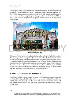 DEPED COPY
MUSIC  Quarter IV
144
Subsequent Filipino operas followed sporadically, such as Lakangbini byPatricio Mariano
that was staged at the Metropolitan Theater on December 19, 1933. Operatic divas
included Nelia Manalo, who portrayed the leading role of Violetta in Giuseppe Verdi’s
La Traviata. Mercedes Matias-Santiago portrayed the role as Lucia in Gaetano Donizetti’s
Lucia di Lamermoor. NationalArtist Jovita Fuentes portrayed the role as Mimi in Giacomo
Puccini’s La Boheme. The establishment of the Cultural Center of the Philippines (CCP)
by then First Lady Imelda Romualdez-Marcos in 1969 paved the way for other Filipino
operas to be staged at a legitimate venue of international standard.
NOLI ME TANGERE and EL FILIBUSTERISMO
Operas based on Rizal’s two novels Noli Me Tangere and El Filibusterismowere composed
by NationalArtist Felipe Padilla de Leon. These were presented at the CCP Main Theater
in 1970 and 1975, respectively. Noli Me Tangere and El Filibusterismo were later restaged
also at CCP as musical plays with new music composed by Ryan Cayabyab and new
creative team.
Following this historic development, other prominent figures and ensembles contributed
significantly in the promotion of opera. They were composer Bonifacio Abdon as the
first Filipino opera conductor, Dr. Ramon Javier as the first Filipino opera impresario
who promoted local talents to participate in foreign productions. The Orchestra Molina
was known for their interpretation of operatic works as well as other classical
compositions.
Metropolitan Theater (Met)
All rights reserved. No part of this material may be reproduced or transmitted in any form or by any means -
electronic or mechanical including photocopying without written permission from the DepEd Central Office.
 