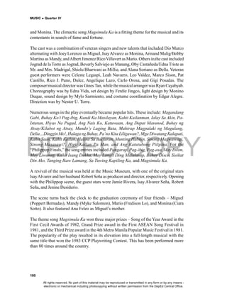 DEPED COPY
MUSIC  Quarter IV
180
and Monina. The climactic song Magsimula Ka is a fitting theme for the musical and its
contestants in search of fame and fortune.
The cast was a combination of veteran singers and new talents that included Dio Marco
alternating with Joey Lorenzo as Miguel, IsayAlvarez as Monina,Armand Malig/Bobby
Martino as Mandy, andAlbert Jimenez/Rico Villavert as Mario. Others in the cast included
Jograd de la Torre as Jograd, BeverlySalviejo as Manang, Oby Castañeda/Edna Triste as
Mr. and Mrs. Madrigal, Shielu Bharwani as Millie, and Alana Soriano as Della. Veteran
guest performers were Celeste Legaspi, Leah Navarro, Leo Valdez, Marco Sison, Pat
Castillo, Rico J. Puno, Dulce, Angelique Lazo, Carlo Orosa, and Gigi Posadas. The
composer/musical directorwas Gines Tan, whilethe musical arranger was Ryan Cayabyab.
Choreography was by Edna Vida, set design by Ferdie Jingco, light design by Monino
Duque, sound design by Mylo Sarmiento, and costume coordination by Edgar Alegre.
Direction was by Nestor U. Torre.
Numerous songs in the play eventually became popular hits. These include: Magandang
Gabi, Buhay Ko’t Pag-ibig, Kundi Ka Masilayan, Kahit Kailanman, Ialay Sa Akin, Pa-
Istaran, Hiyas Na Pugad, Ang Nais Ko, Katuwaan, Ang Dapat Masunod, Buhay ng
Atsay/Kilabot ng Atsay, Mundo’y Laging Bata, Mahirap Magpalaki ng Magulang,
Delia…Dinggin Mo!, Halaga ng Buhay, Pa’no Kita Liligawan?, Mga Diwatang Kalapati,
Kahit Saan, Kahit Kailan, Halina Sa Baclaran, Munting Habilin, Sinong Magwawagi,
Sinong Masasawi?, Higit Kailan Pa Man, and Ang Katutubong Pilipina. For the
“Philippop Finals,” the song entries included Pangarap, Pag-ibig, Pag-asa, May Dilim,
May Liwanag, Kahit Isang Dukha, May Langit Ding Malalasap, Buhay Disco, Sisikat
Din Ako, Tanging Ikaw Lamang, Sa Tuwing Kapiling Ka, and Magsimula Ka.
A revival of the musical was held at the Music Museum, with one of the original stars
IsayAlvarez and her husband Robert Seña as producer and director, respectively. Opening
with the Philippop scene, the guest stars were Jamie Rivera, Isay Alvarez Seña, Robert
Seña, and Jenine Desiderio.
The scene turns back the clock to the graduation ceremony of four friends – Miguel
(Poppert Bernadas), Mandy (Myke Salomon), Mario (Fredison Lo), and Monina (Ciara
Sotto). It also featured Ana Feleo as Miguel’s mother.
The theme song Magsimula Ka won three major prizes – Song of the Year Award in the
First Cecil Awards of 1982, Grand Prize award in the First ASEAN Song Festival in
1981, and the Third Prize award in the 4th Metro Manila Popular Music Festival in 1981.
The popularity of the play resulted in its elevation into a full-length musical with the
same title that won the 1983 CCP Playwriting Contest. This has been performed more
than 80 times around the country.
All rights reserved. No part of this material may be reproduced or transmitted in any form or by any means -
electronic or mechanical including photocopying without written permission from the DepEd Central Office.
 