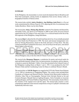 DEPED COPY
181
20th and 21st Century Multimedia Forms
SUMMARY
In the Philippines, the musical play is a more recent development than its Broadway and
West End counterparts, relying mostly on adaptations from novels, literary works, or
biographical sketches of famous artists.
The musical play entitled Andres Bonifacio: Ang Dakilang Anak-Pawis is a five-act
work commissioned by Alfonso Puyat in 1979, depicting the life of revolutionary hero
Andres Bonifacio. Music was by Jerry Dadap.
The musical play Atang - Dulang May Musikal, written by Floy Quintos and directed by
Alexander Cortes, was shown at UP Diliman in 2008 as part of the Zarzuela Festival
organized by the UP College of Arts and Letters. It is a musical based on the life of the
first superstar of the Philippines, Atang Dela Rama.
The musical Katy! is about the life of bodabil star Katyde la Cruz. It was initiallypresented
by Actors Studio East Production in 1988. The music and musical arrangements were
done by Nonong Buencamino, based on the book and lyrics of Tony Perez. The play
commissioned Ryan Cayabyab for the music, Jose Javier Reyes for the lyrics, and starred
Mitch Valdes in the title role.
The musical Florante at Laura was presented by Tanghalang Pilipino at the CCP Little
Theater (Tanghalang Aurelio Tolentino) from July 7 to 24, 1988 in celebration of the
200th birth anniversary of the author Francisco Balagtas-Baltazar. It was selected as the
official Philippine entry to the first ASEAN Theater Festival in August 1988.
The musical play Daragang Magayon, a production for poetry and mixed media for
male and female narrators, female voice, two percussionists, two pianists, and two dancers,
is based on a poem by Merlinda C. Bobis. It was first presented at the Cultural Center of
the Philippines Loading Dock on March 1 and 2, 1991. It was produced by the CCP
Women’s Desk and the Coordinating Center for Dance to celebrate Women’s Month.
The musical playon Noli Me Tangere was staged at the CCPLittleTheater from February
1 to 4, 1996 as a production of Tanghalang Pilipino. The creative team included Ryan
Cayabyab as Composer and Musical Director, National Artist Bienvenido Lumbera as
Librettist, Edna Vida as Choreographer, National Artist Salvador Bernal as Set and
Costume Designer, Masaaki Sano as Lighting Designer, Gerry Fernandez as Associate
Lighting Designer, and Nonon Padilla as Stage Director. The musical play closely follows
the storyline of the original novel and the opera. The musical play assumes a more
contemporary approach in the musical compositions owing to Cayabyab’s chromatic and
rhythmicallyinnovative style.
All rights reserved. No part of this material may be reproduced or transmitted in any form or by any means -
electronic or mechanical including photocopying without written permission from the DepEd Central Office.
 