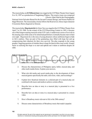 DEPED COPY
MUSIC  Quarter IV
182
The musical play on El Filibusterismo was staged at the CCPMain Theater fromAugust
8 to 10, 1997 as a production of Tanghalang Pilipino. The creative team was composed
o f R y a n C a y a b y a b f o r M u s i c , J o v y M i r o y f o r t h e Libretto, EdnaVida forthe Choreography,
National Artist Salvador Bernal for the Set and Costume Design, and Nonon Padilla for
Stage Direction. The musical play closelyfollows the Rizal novel, whose major character
Crisostomo Ibarra disguised as Simoun.
The musical play Magsimula Ka by Gines Tan was staged at the CCPMain Theater from
April 7 to 24, 1988. As the winner of the CCP Playwriting Contest in 1983, it became
one of the longest running musicals at the CCP. Later, it underwent a series of revivals in
the ensuing years while some of its initial lead performers eventuallybecame stars in their
own right. Magsimula Ka is the story of young dreamers whose ambitions begin to fade
in life’s realities. They are part of the graduating class filled with hope but end up
compromising their idealism for their own survival. The play responds to the young
peoples’lingering question of whether there is hope for them in this cruel world.Amajor
factor in realizing this hope is to start and uphold one’s talent or ambition despite all
odds.
WHAT TO KNOW
1. How did the different forms of Philippine opera, ballet, and musical plays
reflect life in the 20th century?
2. Discuss the characteristics of Philippine opera, ballet, musical play, and
other multi-media forms. Explain your answers.
3. What role did media and social media play in the development of these
musical genres specifically the radio, television, video, and recordings?
4 Explain how theatrical elements in a selected part of a musical play are
combined with music and media to achieve certain effects.
5. Describe how an idea or story in a musical play is presented in a live
performance.
6. Describe how an idea or story in a musical play is presented in a music
video.
7. How is Broadway music relevant to life in the 20th century?
8. Discuss some characteristics of Broadway music that made it popular.
All rights reserved. No part of this material may be reproduced or transmitted in any form or by any means -
electronic or mechanical including photocopying without written permission from the DepEd Central Office.
 