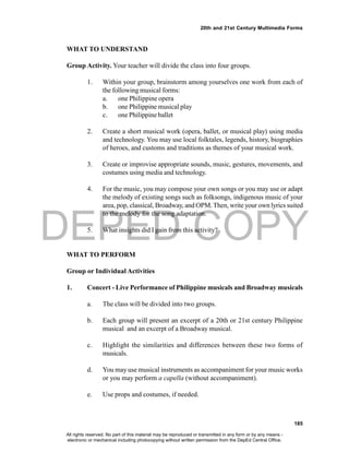 DEPED COPY
185
20th and 21st Century Multimedia Forms
WHAT TO UNDERSTAND
Group Activity. Your teacher will divide the class into four groups.
1. Within your group, brainstorm among yourselves one work from each of
the following musical forms:
a. one Philippine opera
b. one Philippine musical play
c. one Philippine ballet
2. Create a short musical work (opera, ballet, or musical play) using media
and technology. You may use local folktales, legends, history, biographies
of heroes, and customs and traditions as themes of your musical work.
3. Create or improvise appropriate sounds, music, gestures, movements, and
costumes using media and technology.
4. For the music, you may compose your own songs or you may use or adapt
the melody of existing songs such as folksongs, indigenous music of your
area, pop, classical, Broadway, and OPM.Then, write your own lyrics suited
to the melody for the song adaptation.
5. What insights did I gain from this activity?
WHAT TO PERFORM
Group or Individual Activities
1. Concert - Live Performance of Philippine musicals and Broadway musicals
a. The class will be divided into two groups.
b. Each group will present an excerpt of a 20th or 21st century Philippine
musical and an excerpt of a Broadway musical.
c. Highlight the similarities and differences between these two forms of
musicals.
d. You may use musical instruments as accompaniment for your music works
or you may perform a capella (without accompaniment).
e. Use props and costumes, if needed.
All rights reserved. No part of this material may be reproduced or transmitted in any form or by any means -
electronic or mechanical including photocopying without written permission from the DepEd Central Office.
 