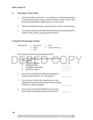 DEPED COPY
MUSIC  Quarter IV
186
2. Recording or Music Video
a. Your group leader will choose 1 or 2 members to record the performance
of your group members using a cassette recorder or make a music video
using your cellular phone, digital camera, or video camera.
b. Play the recorded performance or show the music video to your classmates.
c. Your teacher will choose the “Best Performer” based on musicianship (60%),
audience impact (20%), and stage presence (20%).
Evaluation of Performing Activities
Rating Scale: 5 - Very Good 2 - Poor
4 - Good 1 - Needs Follow-up
3 - Fair
Rate scores are based on the performance quality.
1. How well did I perform with my group the following
musical styles?
a. Philippine opera __________
b. Phillippine ballet __________
c. Philippine musical play __________
d. Broadway musical __________
2 How well can I identify the different musical genres
based on instrumentation, text, and purpose? __________
3. How well can I describe the characteristics of each
through listening and singing to their melody, harmony,
rhythm, text, and mass appeal? __________
4. How well can I identify the different musical styles
(opera, ballet, musical plays, Broadway musicals)? __________
All rights reserved. No part of this material may be reproduced or transmitted in any form or by any means -
electronic or mechanical including photocopying without written permission from the DepEd Central Office.
 