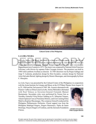 DEPED COPY
145
20th and 21st Century Multimedia Forms
LA LOBA NEGRA
La Loba Negra (The Black She-Wolf) is a three-act Filipino opera. Acts I and II are
based on history. Act III is based on a legend attributed to Fr. Jose Burgos. He was one
of the three martyred priests, Gomez, Burgos, and Zamora who were executed in
Bagumbayan (now Luneta) in 1872.Themusic was composed byNationalArtist Francisco
Feliciano, with libretto by soprano Fides Cuyugan Asensio. The premiere was held in
1984 with Lamberto Avellana as director. In 1985 direction was by Peque Gallaga and
Jorge V. Ledesma, production design by Don Escudero, costume design by National
Artist Salvador Bernal, lighting design by Dennis Marasigan, and choreography by Rene
C. Hinojales.
La Loba Negra was presented by the Cultural Center of the Philippines in cooperation
with theAsian Institute for Liturgy and Music at the CCP Main Theater from August 16
to 25, 1984 and the 2nd season in 1985. Ms.Asensio alternated with
Eleanor Calbes as Dona Luisa/La Loba. JimmyMelendrez alternated
with Noel Velasco as Governor-General Fernando Manuel
Bustamante. Secondary roles were performed by Nomer Son as
Torralba, Gamaliel Viray/Nolyn Cabahug as Fr. Sebastian Totanes,
Aileen Espinosa Cura as Florentina Dolores, and Lito Carating/Elmo
Makil as Kapitan Macatangay. The composer himself conducted the
Philippine Philharmonic Orchestra. Choral support was from the
Philippine Madrigal Singers, Singers Harmonics, Tiples de Santo
Domingo, Pasyon Singers of Cardona, and the Zarzuela Foundation
Chorus.
Librettist and soprano,
Fides Cuyugan Asensio
Cultural Center of the Philippines
All rights reserved. No part of this material may be reproduced or transmitted in any form or by any means -
electronic or mechanical including photocopying without written permission from the DepEd Central Office.
 