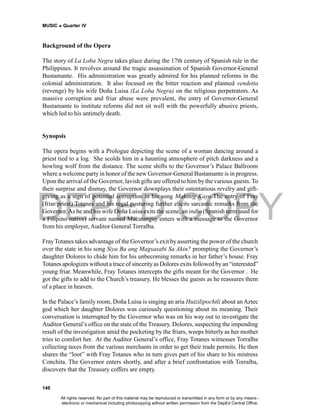 DEPED COPY
MUSIC  Quarter IV
146
Background of the Opera
The story of La Loba Negra takes place during the 17th century of Spanish rule in the
Philippines. It revolves around the tragic assassination of Spanish Governor-General
Bustamante. His administration was greatly admired for his planned reforms in the
colonial administration. It also focused on the bitter reaction and planned vendetta
(revenge) by his wife Doña Luisa (La Loba Negra) on the religious perpetrators. As
massive corruption and friar abuse were prevalent, the entry of Governor-General
Bustamante to institute reforms did not sit well with the powerfully abusive priests,
which led to his untimely death.
Synopsis
The opera begins with a Prologue depicting the scene of a woman dancing around a
priest tied to a log. She scolds him in a haunting atmosphere of pitch darkness and a
howling wolf from the distance. The scene shifts to the Governor’s Palace Ballroom
where a welcome party in honor of the new Governor-General Bustamante is in progress.
Upon the arrival of the Governor, lavish gifts are offered to him by the various guests. To
their surprise and dismay, the Governor downplays their ostentatious revelry and gift-
giving as a sign of potential corruption in his song Makinig Kayo.The entry of Fray
(friar/priest) Totanes and his regal posturing further elicits sarcastic remarks from the
Governor.As he and his wife Doña Luisa exits the scene, an indio (Spanish term used for
a Filipino native) servant named Macatangay enters with a message to the Governor
from his employer, Auditor General Torralba.
FrayTotanes takes advantage of the Governor’s exit by asserting the power of the church
over the state in his song Siya Ba ang Magsasabi Sa Akin? prompting the Governor’s
daughter Dolores to chide him for his unbecoming remarks in her father’s house. Fray
Totanes apologizes without a trace of sincerityas Dolores exits followed byan “interested”
young friar. Meanwhile, Fray Totanes intercepts the gifts meant for the Governor . He
got the gifts to add to the Church’s treasury. He blesses the guests as he reassures them
of a place in heaven.
In the Palace’s family room, Doña Luisa is singing an aria Huizilipochtli about anAztec
god which her daughter Dolores was curiously questioning about its meaning. Their
conversation is interrupted by the Governor who was on his way out to investigate the
Auditor General’s office on the state of the Treasury. Dolores, suspecting the impending
result of the investigation amid the pocketing by the friars, weeps bitterly as her mother
tries to comfort her. At the Auditor General’s office, Fray Totanes witnesses Torralba
collecting taxes from the various merchants in order to get their trade permits. He then
shares the “loot” with Fray Totanes who in turn gives part of his share to his mistress
Conchita. The Governor enters shortly, and after a brief confrontation with Torralba,
discovers that the Treasury coffers are empty.
All rights reserved. No part of this material may be reproduced or transmitted in any form or by any means -
electronic or mechanical including photocopying without written permission from the DepEd Central Office.
 
