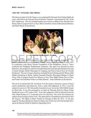 DEPED COPY
MUSIC  Quarter IV
148
NOLI ME TANGERE, THE OPERA
The three-act opera Noli Me Tangere was composed by National Artist Felipe Padilla de
Leon, with libretto by National Artist Guillermo Tolentino. It premiered in 1957 at the
FEU Auditorium. The cast included Juanita Javier Torres as Maria Clara, Don David as
Ibarra, Fides CuyuganAsensio as Sisa, Milo Cristobal as Padre (Father/priest) Damaso,
and Morli Daram as the director.
There were other several productions that followed the premiere production. The
performance in 1987 was held at the CCP Main Theater from September 18 to 20, 1987
in cooperation with Music Theatre Foundation of the Philippines. Oscar C. Yatco
conducted the Philippine Philharmonic Orchestra. The opera was directed by Jonas
Sebastian. The production staff also included NationalArtist Salvador Bernal for Set and
Costume Design, Dennis Marasigan for Lighting, and Sylvia Garcia-Nera for Overall
Production. The cast of major characters included Nolyn Cabahug and Sal Myneo (Sal)
Malaki alternating as Ibarra, Andion Fernandez/Nanette Moscardon-Maigue as Maria
Clara, Fides Cuyugan-Asensio/Luz Morete as Sisa, Elmo Makil/Nomer Son as Elias,
and Nomer Son/Jonathan Velasco as Padre Damaso. Jonas Sebastian as the director.
The novel of national hero Dr. Jose Rizal, Noli Me Tangere, has been a source of many
artistic productions and endeavors. From a silent film adaptation in 1915, it was the
subject of a movie in 1961 directed by Gerardo de Leon. It won the 10th FAMASAward
for Best Film. It was first presented as an opera by National Artist for Music Felipe
Padilla de Leon in 1957 and in 1987. It was later adapted in 1992 by National Artist for
Film Eddie Romero in a 13-episode series for television. The novel also became the
subject of musical plays and revivals. The opera had its US production premiered as Noli
Me Tangere: The Opera at Harris Theater in Chicago on May 28, 2012. It was also
staged at The Kaye Playhouse, Hunter College, New York City, USA last October 2013,
and at the Resorts World in Manila in September 2014.
A scene from Noli Me Tangere, the opera
All rights reserved. No part of this material may be reproduced or transmitted in any form or by any means -
electronic or mechanical including photocopying without written permission from the DepEd Central Office.
 
