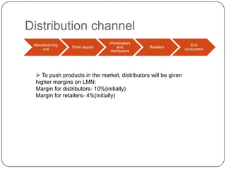 Distribution channel
Manufacturing
unit

Parle depots

Wholesalers
and
distributors

Retailers

 To push products in the market, distributors will be given
higher margins on LMN:
Margin for distributors- 10%(initially)
Margin for retailers- 4%(initially)

End
consumers

 