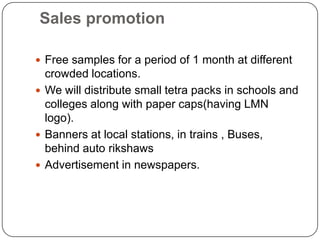 Sales promotion
 Free samples for a period of 1 month at different

crowded locations.
 We will distribute small tetra packs in schools and
colleges along with paper caps(having LMN
logo).
 Banners at local stations, in trains , Buses,
behind auto rikshaws
 Advertisement in newspapers.

 