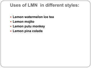 Uses of LMN in different styles:
 Lemon watermelon ice tea
 Lemon mojito
 Lemon putu monkey
 Lemon pina colada

 