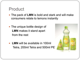Product
 The pack of LMN is bold and stark and will make

consumers relate to lemons instantly
 The unique bottle design of

LMN makes it stand apart
from the rest
 LMN will be available in 100ml

Tetra, 200ml Tetra and 500ml PET.

 