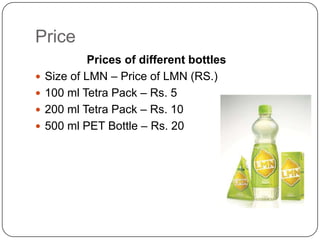 Price





Prices of different bottles
Size of LMN – Price of LMN (RS.)
100 ml Tetra Pack – Rs. 5
200 ml Tetra Pack – Rs. 10
500 ml PET Bottle – Rs. 20

 