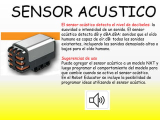 El sensor acústico detecta el nivel de decibeles: la
suavidad o intensidad de un sonido. El sensor
acústico detecta dB y dBA.dBA: sonidos que el oído
humano es capaz de oír.dB: todos los sonidos
existentes, incluyendo los sonidos demasiado altos o
bajos para el oído humano.
Sugerencias de uso
Puede agregar el sensor acústico a un modelo NXT y
luego programar el comportamiento del modelo para
que cambie cuando se activa el sensor acústico.
En el Robot Educator se incluye la posibilidad de
programar ideas utilizando el sensor acústico.
SENSOR ACUSTICO
 
