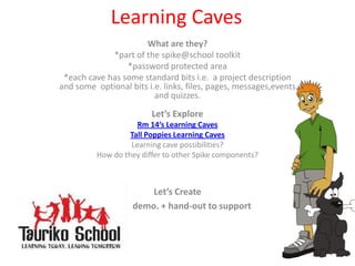 Learning Caves What are they? *part of the spike@school toolkit *password protected area  *each cave has some standard bits i.e.  a project description and some  optional bits i.e. links, files, pages, messages,events and quizzes. Let’s Explore Rm 14’s Learning Caves Tall Poppies Learning Caves Learning cave possibilities? How do they differ to other Spike components? Let’s Create  demo. + hand-out to support 