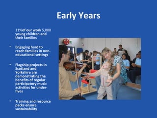 Early Years
    11%of our work 5,000
    young children and
    their families

•   Engaging hard to
    reach families in non-
    educational settings

•   Flagship projects in
    Scotland and
    Yorkshire are
    demonstrating the
    benefits of regular
    participatory music
    activities for under-
    fives

•   Training and resource
    packs ensure
    sustainability
 