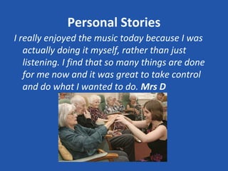 Personal Stories
I really enjoyed the music today because I was
   actually doing it myself, rather than just
   listening. I find that so many things are done
   for me now and it was great to take control
   and do what I wanted to do. Mrs D
 