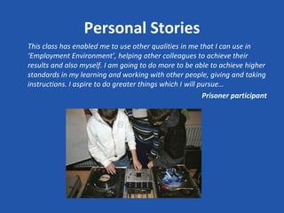 Personal Stories
This class has enabled me to use other qualities in me that I can use in
‘Employment Environment’, helping other colleagues to achieve their
results and also myself. I am going to do more to be able to achieve higher
standards in my learning and working with other people, giving and taking
instructions. I aspire to do greater things which I will pursue…
                                                          Prisoner participant
 