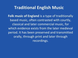 Traditional English Music
Folk music of England is a type of traditionally
 based music, often contrasted with courtly,
   classical and later commercial music, for
which evidence exists from the later medieval
period. It has been preserved and transmitted
    orally, through print and later through
                   recordings.
 