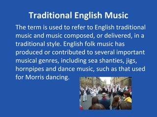 Traditional English Music
The term is used to refer to English traditional
music and music composed, or delivered, in a
traditional style. English folk music has
produced or contributed to several important
musical genres, including sea shanties, jigs,
hornpipes and dance music, such as that used
for Morris dancing.
 