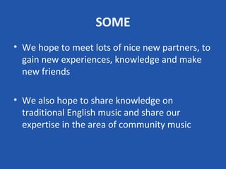 SOME
• We hope to meet lots of nice new partners, to
  gain new experiences, knowledge and make
  new friends

• We also hope to share knowledge on
  traditional English music and share our
  expertise in the area of community music
 